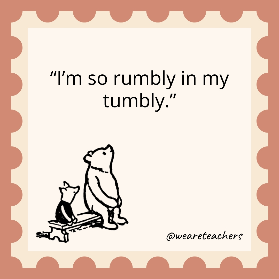 I’m so rumbly in my tumbly. I'm so rumbly in my tumbly.