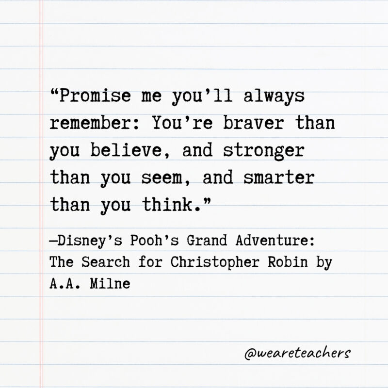 Promise me you’ll always remember: You’re braver than you believe, and stronger than you seem, and smarter than you think. Promise me you'll always remember: You're braver than you believe, and stronger than you seem, and smarter than you think.