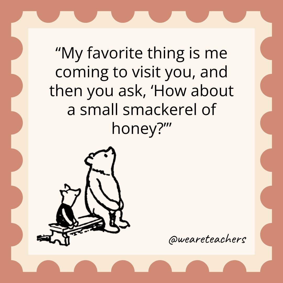 My favorite thing is me coming to visit you, and then you ask, ‘How about a small smackerel of honey?’ My favorite thing is me coming to visit you, and then you ask, 'How about a small smackerel of honey?’- winnie the pooh quotes