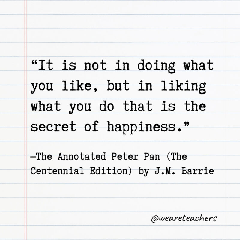It is not in doing what you like, but in liking what you do that is the secret of happiness. It is not in doing what you like, but in liking what you do that is the secret of happiness.