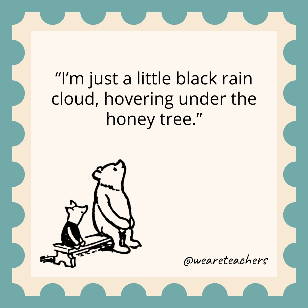 I’m just a little black rain cloud, hovering under the honey tree. I'm just a little black rain cloud, hovering under the honey tree.
