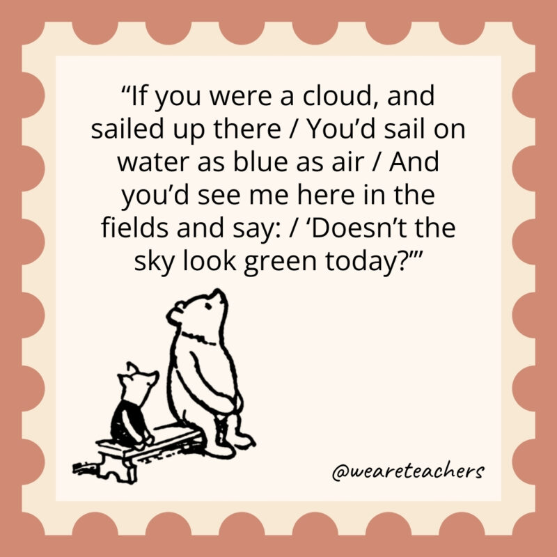 If you were a cloud, and sailed up there / You’d sail on water as blue as air / And you’d see me here in the fields and say: / ‘Doesn’t the sky look green today?’ If you were a cloud, and sailed up there / You'd sail on water as blue as air / And you'd see me here in the fields and say: / 'Doesn't the sky look green today?’