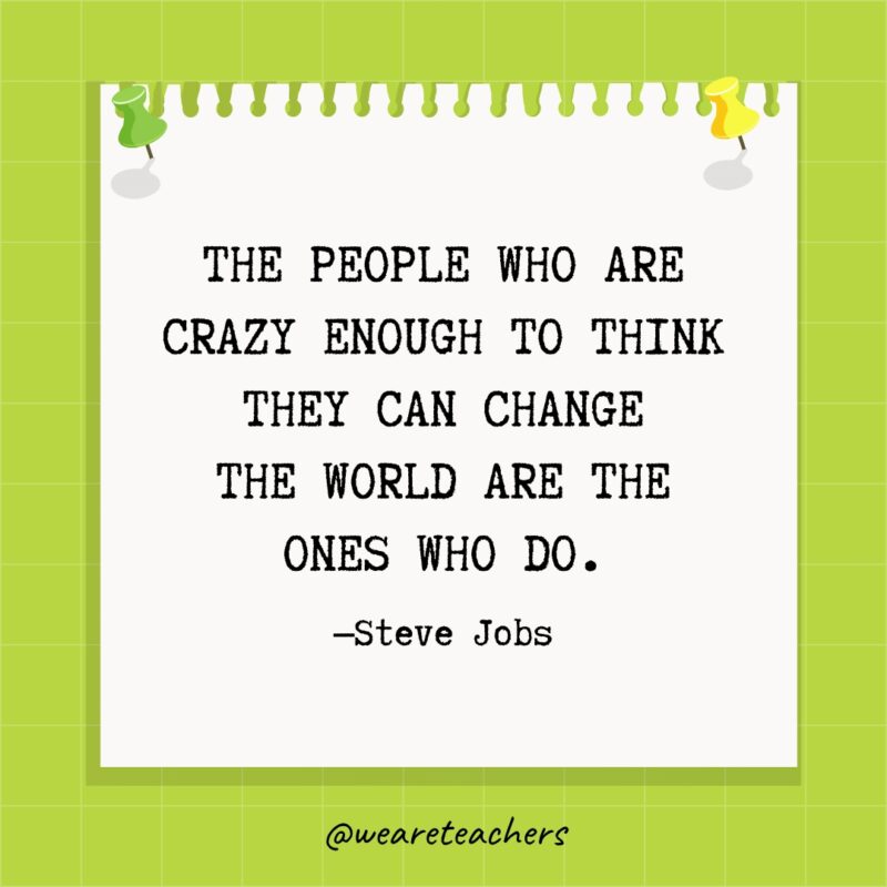 The people who are crazy enough to think they can change the world are the ones who do.