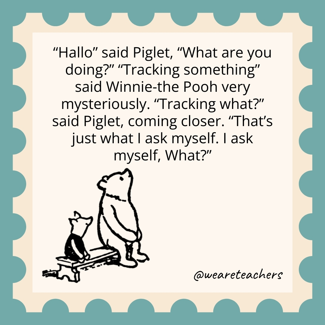 Hallo’ said Piglet, “What are you doing?” “Tracking something,” said Winnie-the-Pooh very mysteriously. ‘Tracking what?’ said Piglet, coming closer. “That’s just what I ask myself. I ask myself, What? Hallo' said Piglet, "What are you doing?" "Tracking something," said Winnie-the-Pooh very mysteriously. ‘Tracking what?' said Piglet, coming closer. "That's just what I ask myself. I ask myself, What?