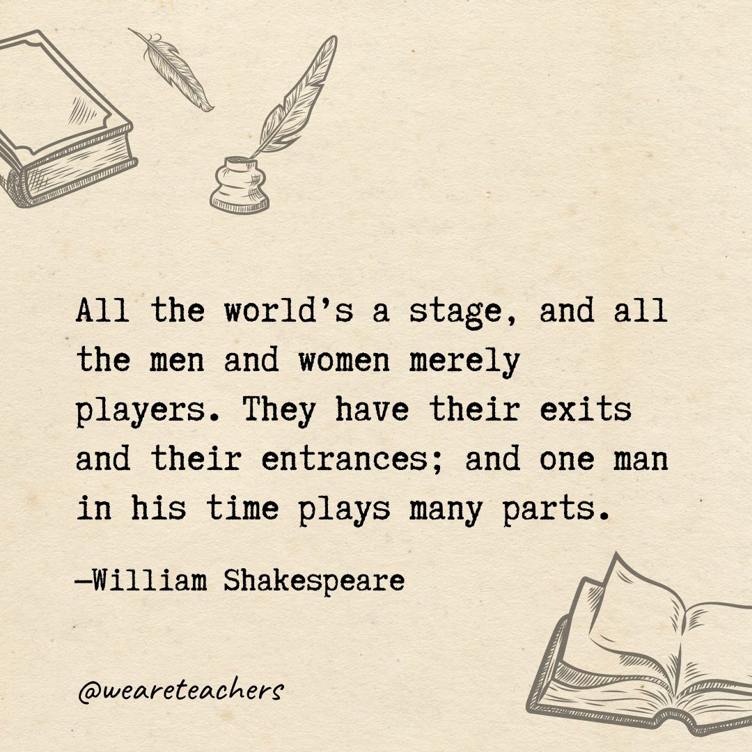 30 All the world's a stage, and all the men and women merely players. They have their exits and their entrances; and one man in his time plays many parts.
