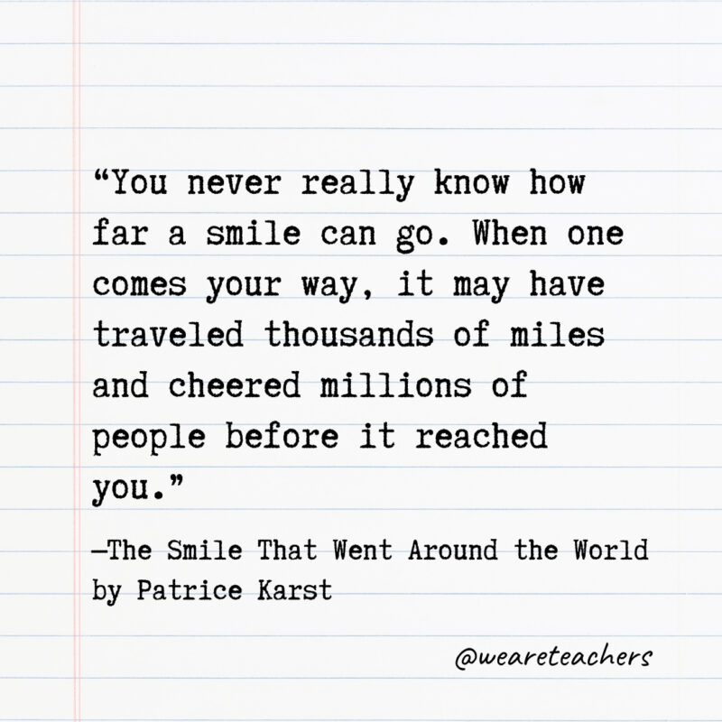 You never really know how far a smile can go. When one comes your way, it may have traveled thousands of miles and cheered millions of people before it reached you. You never really know how far a smile can go. When one comes your way, it may have traveled thousands of miles and cheered millions of people before it reached you.
