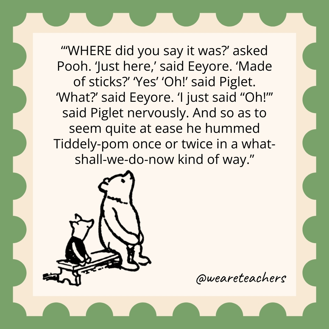 ‘WHERE did you say it was?’ asked Pooh. ‘Just here,’ said Eeyore. ‘Made of sticks?’ ‘Yes’ ‘Oh!’ said Piglet. ‘What?’ said Eeyore. ‘I just said “Oh!”’ said Piglet nervously. And so as to seem quite at ease he hummed Tiddely-pom once or twice in a what-shall-we-do-now kind of way. 'WHERE did you say it was?’ asked Pooh. 'Just here,' said Eeyore. 'Made of sticks?' 'Yes' 'Oh!' said Piglet. 'What?' said Eeyore. 'I just said "Oh!"’ said Piglet nervously. And so as to seem quite at ease he hummed Tiddely-pom once or twice in a what-shall-we-do-now kind of way.