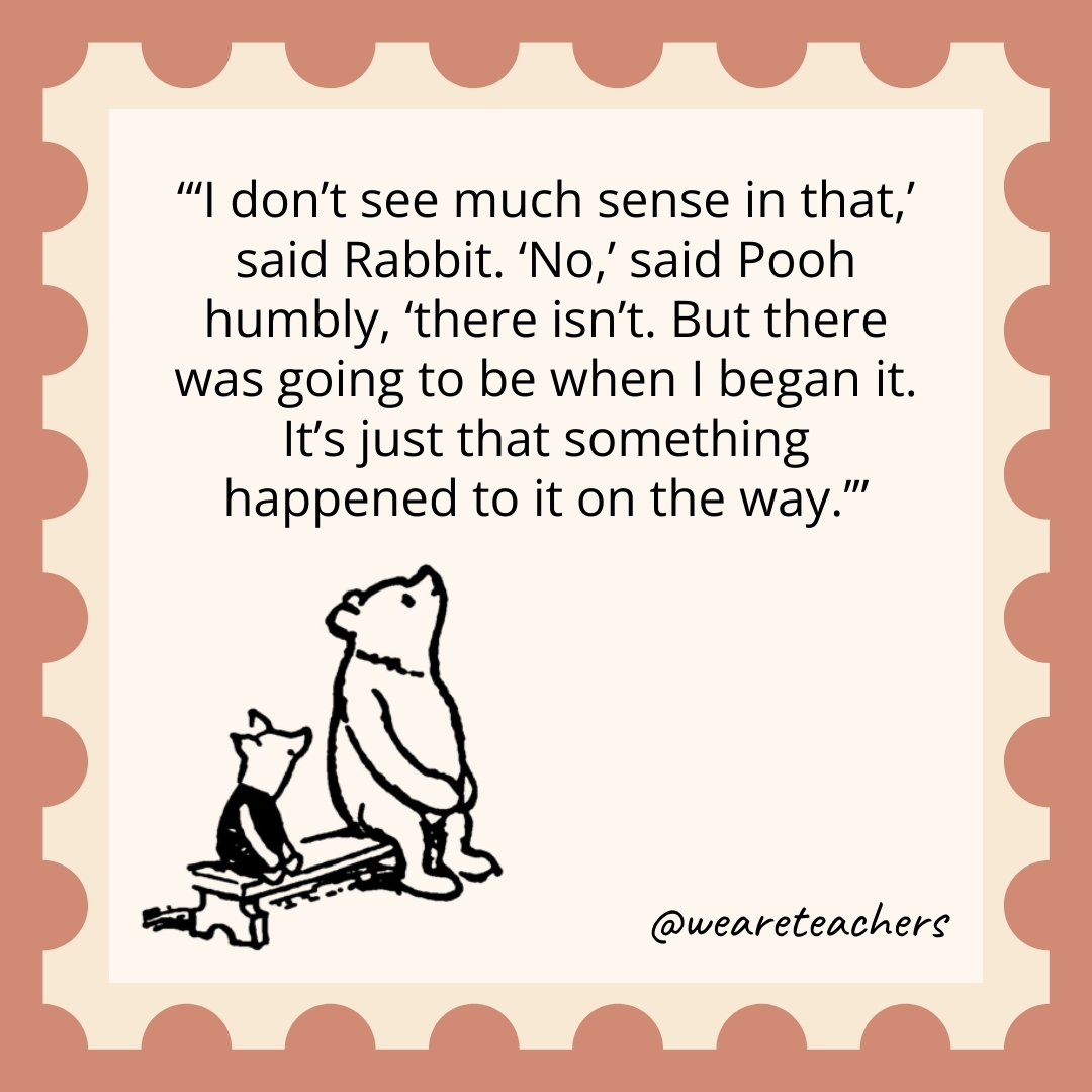 ‘I don’t see much sense in that,’ said Rabbit. ‘No,’ said Pooh humbly, ‘there isn’t. But there was going to be when I began it. It’s just that something happened to it on the way.’ 'I don't see much sense in that,' said Rabbit. 'No,' said Pooh humbly, 'there isn't. But there was going to be when I began it. It's just that something happened to it on the way.’