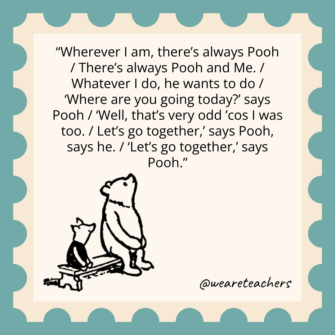Wherever I am, there’s always Pooh / There’s always Pooh and Me. / Whatever I do, he wants to do / ‘Where are you going today?’ says Pooh / ‘Well, that’s very odd ’cos I was too. / Let’s go together,’ says Pooh, says he. / ‘Let’s go together,’ says Pooh. Wherever I am, there's always Pooh / There's always Pooh and Me. / Whatever I do, he wants to do / 'Where are you going today?' says Pooh / 'Well, that's very odd ’cos I was too. / Let's go together,' says Pooh, says he. / 'Let's go together,' says Pooh.