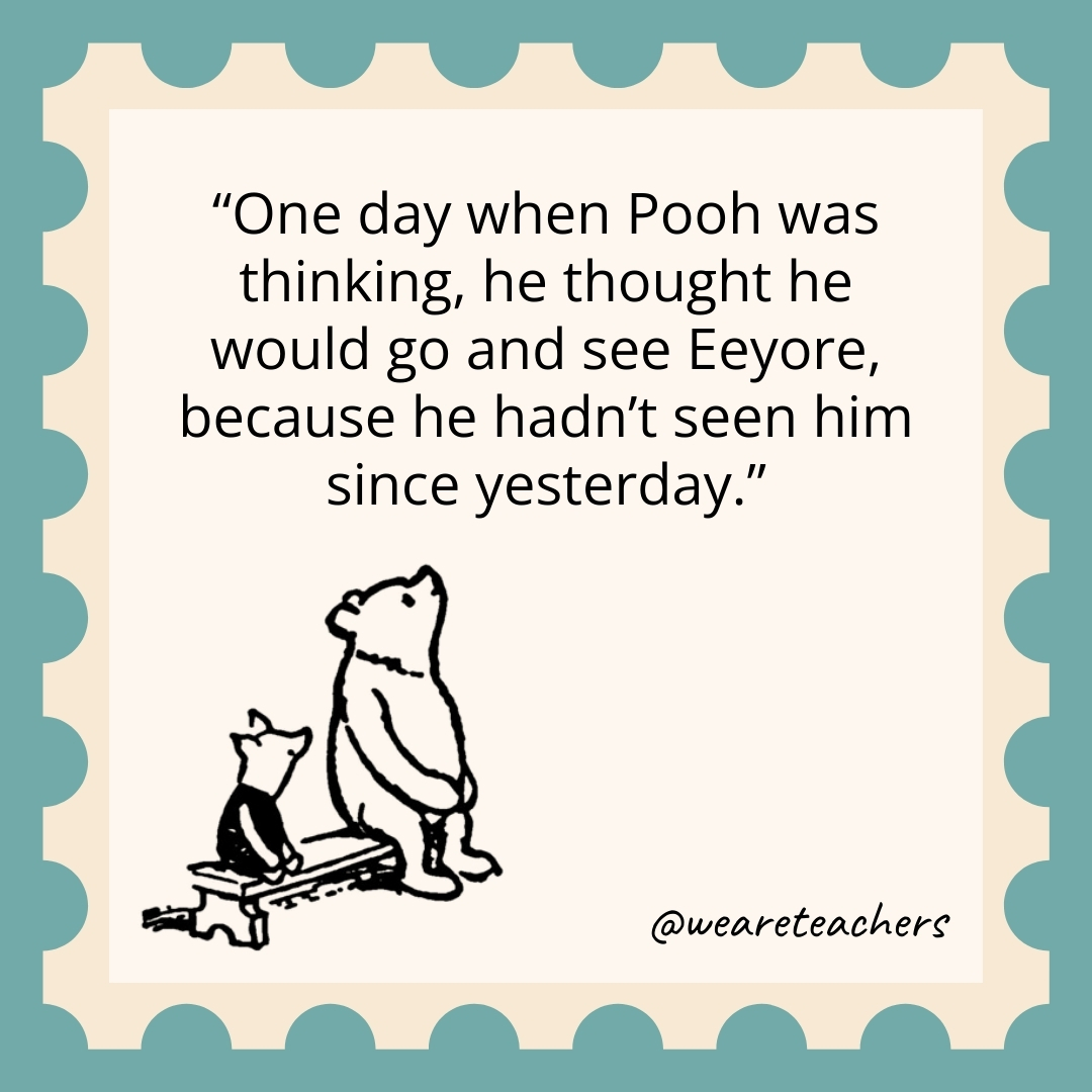 One day when Pooh was thinking, he thought he would go and see Eeyore, because he hadn’t seen him since yesterday. One day when Pooh was thinking, he thought he would go and see Eeyore, because he hadn't seen him since yesterday.
