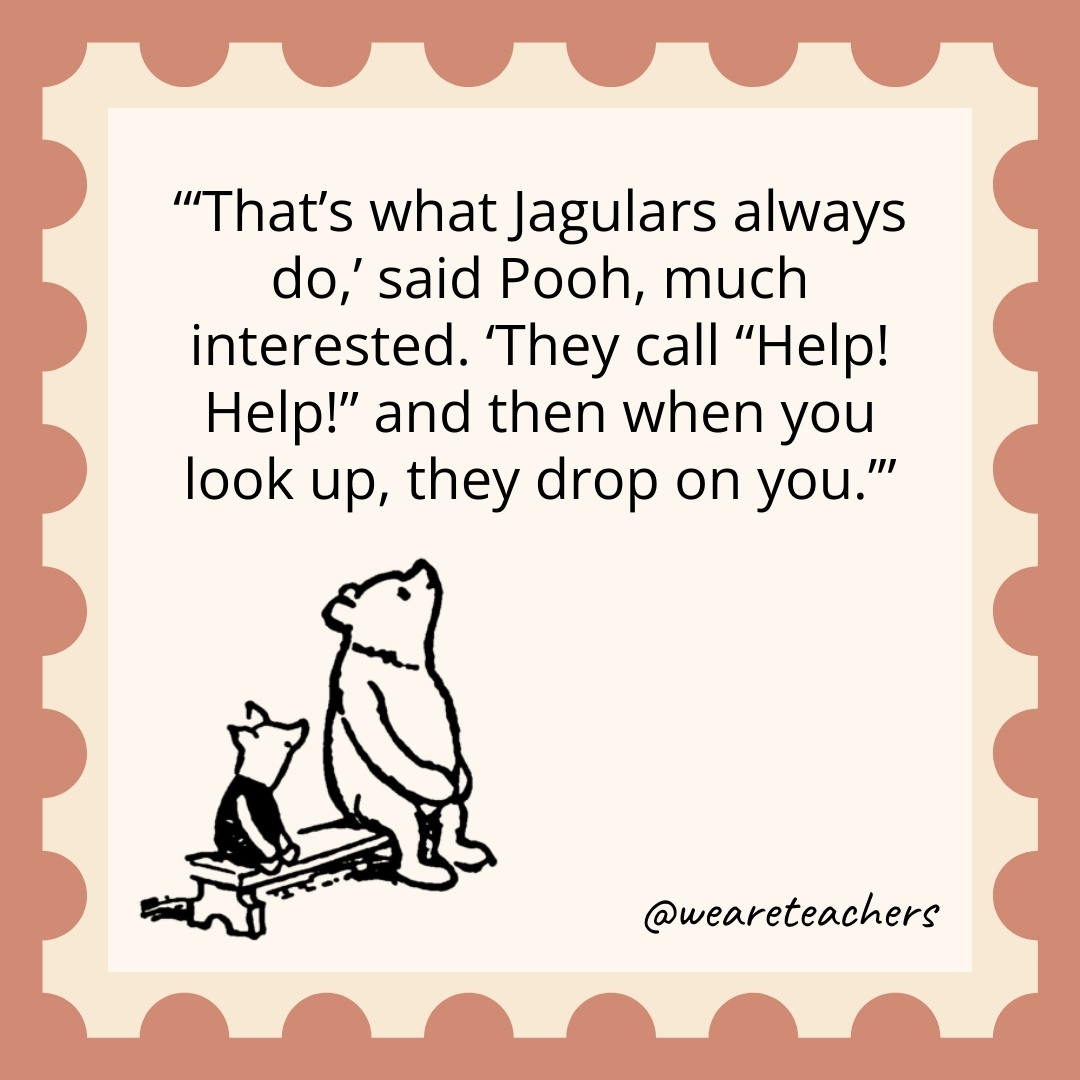 ‘That’s what Jagulars always do,’ said Pooh, much interested. ‘They call “Help! Help!” and then when you look up, they drop on you.’ 'That's what Jagulars always do,' said Pooh, much interested. 'They call "Help! Help!" and then when you look up, they drop on you.’- winnie the pooh quotes