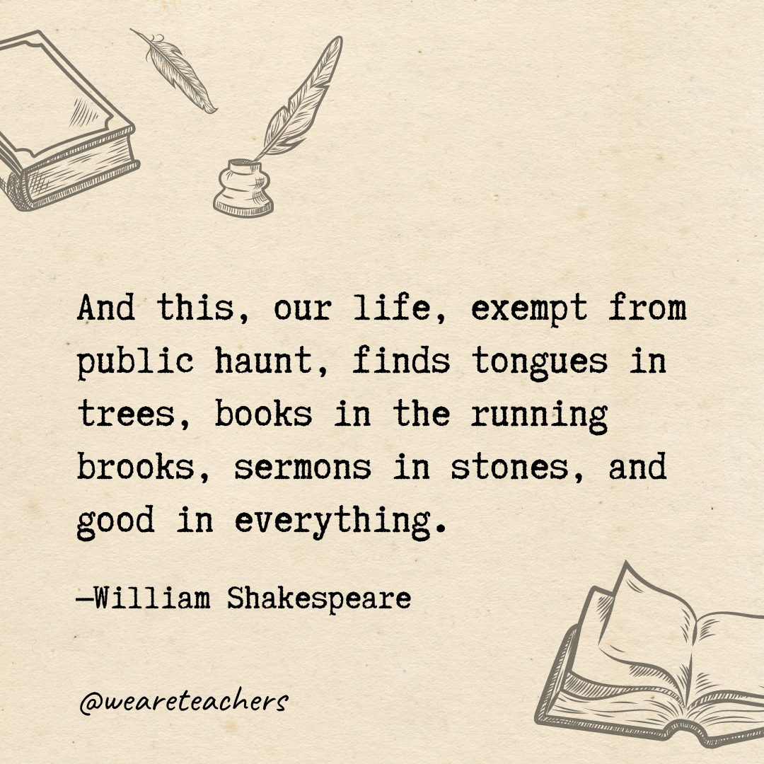 41 And this, our life, exempt from public haunt, finds tongues in trees, books in the running brooks, sermons in stones, and good in everything.