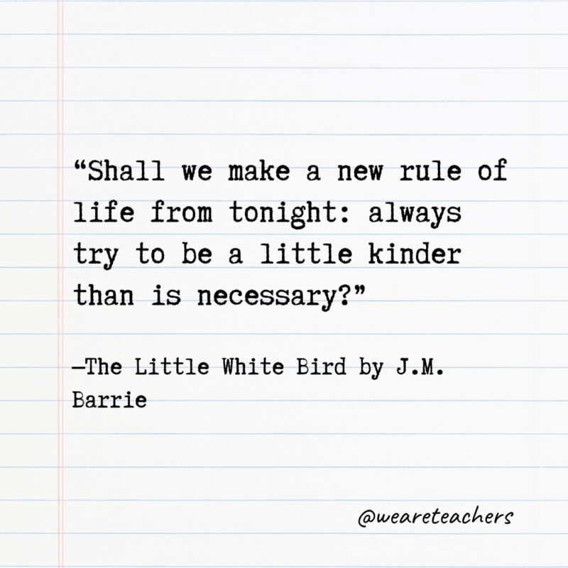 Shall we make a new rule of life from tonight: always try to be a little kinder than is necessary? Shall we make a new rule of life from tonight: always try to be a little kinder than is necessary?- Quotes from books