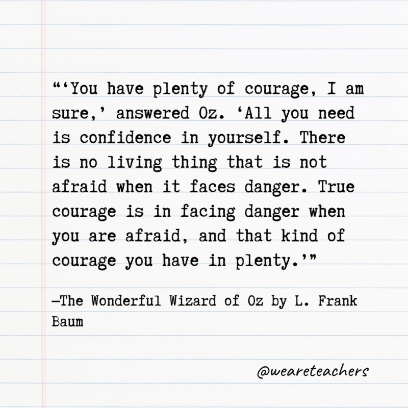‘You have plenty of courage, I am sure,’ answered Oz. ‘All you need is confidence in yourself. There is no living thing that is not afraid when it faces danger. True courage is in facing danger when you are afraid, and that kind of courage you have in plenty.’ ‘You have plenty of courage, I am sure,’ answered Oz. ‘All you need is confidence in yourself. There is no living thing that is not afraid when it faces danger. True courage is in facing danger when you are afraid, and that kind of courage you have in plenty.’- Quotes from books