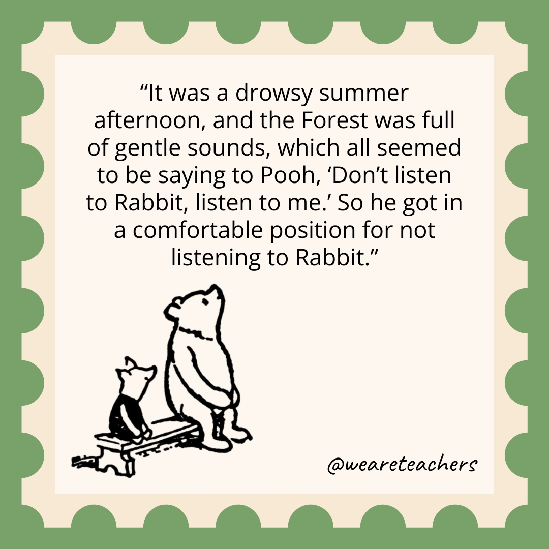 It was a drowsy summer afternoon, and the Forest was full of gentle sounds, which all seemed to be saying to Pooh, ‘Don’t listen to Rabbit, listen to me.’ So he got in a comfortable position for not listening to Rabbit. It was a drowsy summer afternoon, and the Forest was full of gentle sounds, which all seemed to be saying to Pooh, 'Don't listen to Rabbit, listen to me.' So he got in a comfortable position for not listening to Rabbit.
