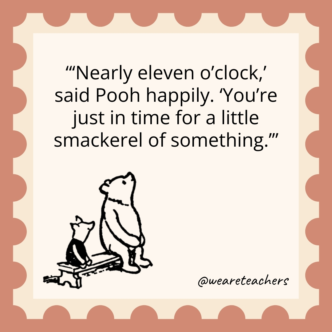 ‘Nearly eleven o’clock,’ said Pooh happily. ‘You’re just in time for a little smackerel of something.’ 'Nearly eleven o'clock,' said Pooh happily. 'You're just in time for a little smackerel of something.- winnie the pooh quotes’