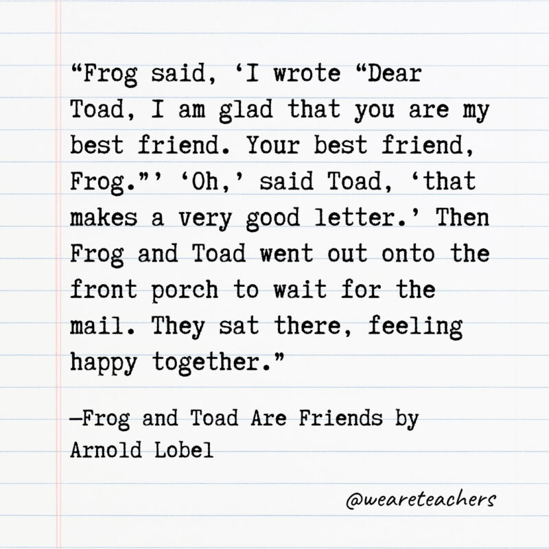 Frog said, ‘I wrote “Dear Toad, I am glad that you are my best friend. Your best friend, Frog.”’ ‘Oh,’ said Toad, ‘that makes a very good letter.’ Then Frog and Toad went out onto the front porch to wait for the mail. They sat there, feeling happy together. Frog said, ‘I wrote “Dear Toad, I am glad that you are my best friend. Your best friend, Frog.”’ ‘Oh,’ said Toad, ‘that makes a very good letter.’ Then Frog and Toad went out onto the front porch to wait for the mail. They sat there, feeling happy together.