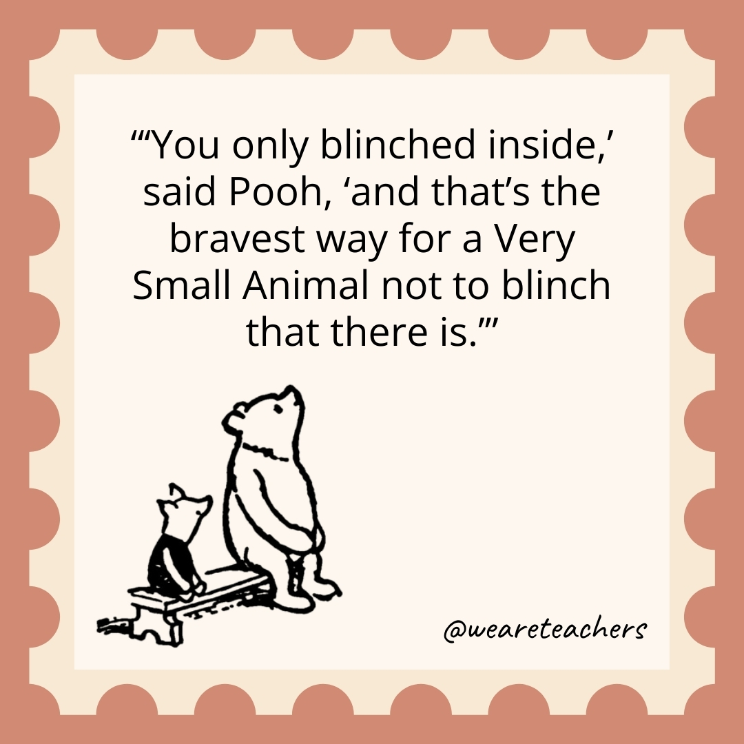 ‘You only blinched inside,’ said Pooh, ‘and that’s the bravest way for a Very Small Animal not to blinch that there is.’ 'You only blinched inside,' said Pooh, 'and that's the bravest way for a Very Small Animal not to blinch that there is.’