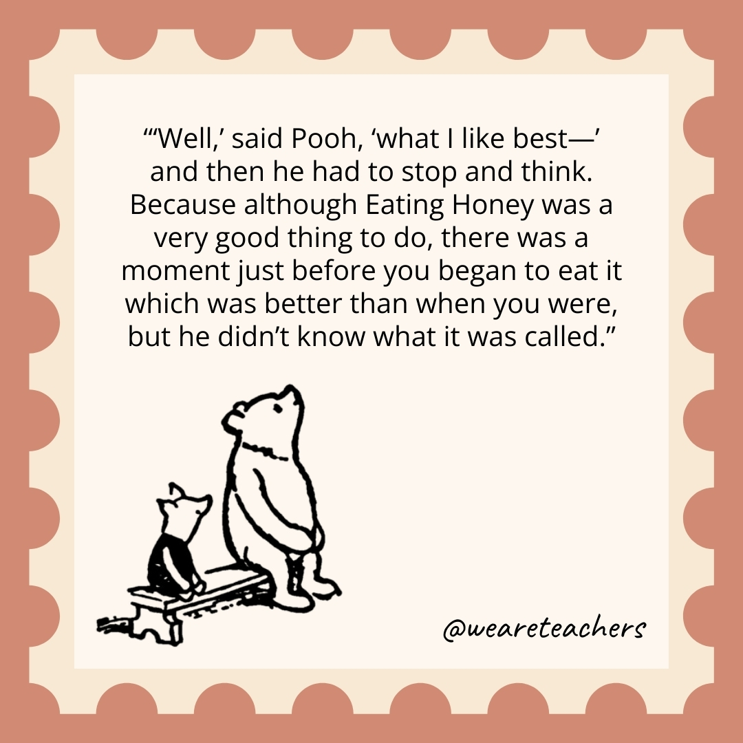 ‘Well,’ said Pooh, ‘what I like best—’ and then he had to stop and think. Because although Eating Honey was a very good thing to do, there was a moment just before you began to eat it which was better than when you were, but he didn’t know what it was called. 'Well,' said Pooh, 'what I like best—’ and then he had to stop and think. Because although Eating Honey was a very good thing to do, there was a moment just before you began to eat it which was better than when you were, but he didn't know what it was called.