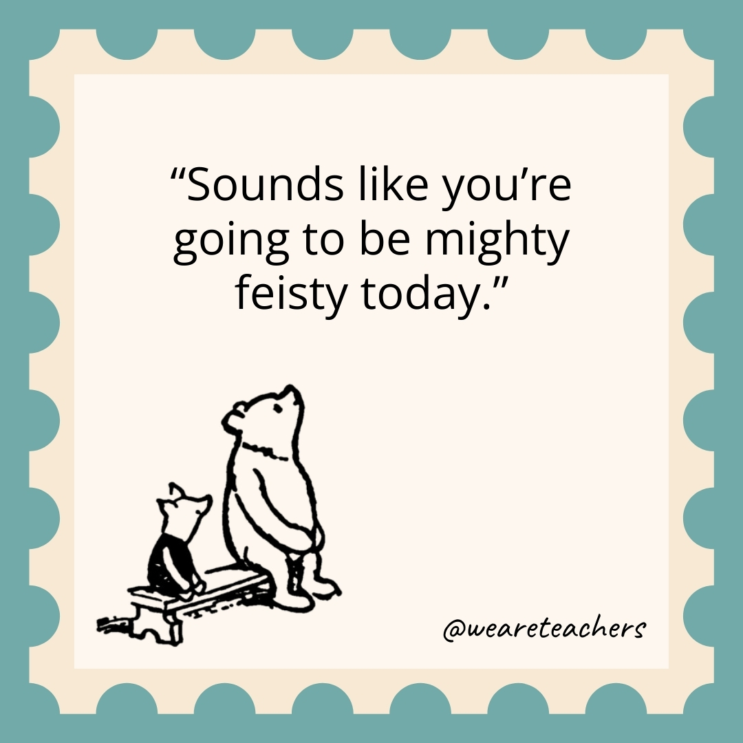 Sounds like you’re going to be mighty feisty today. Sounds like you're going to be mighty feisty today.- winnie the pooh quotes