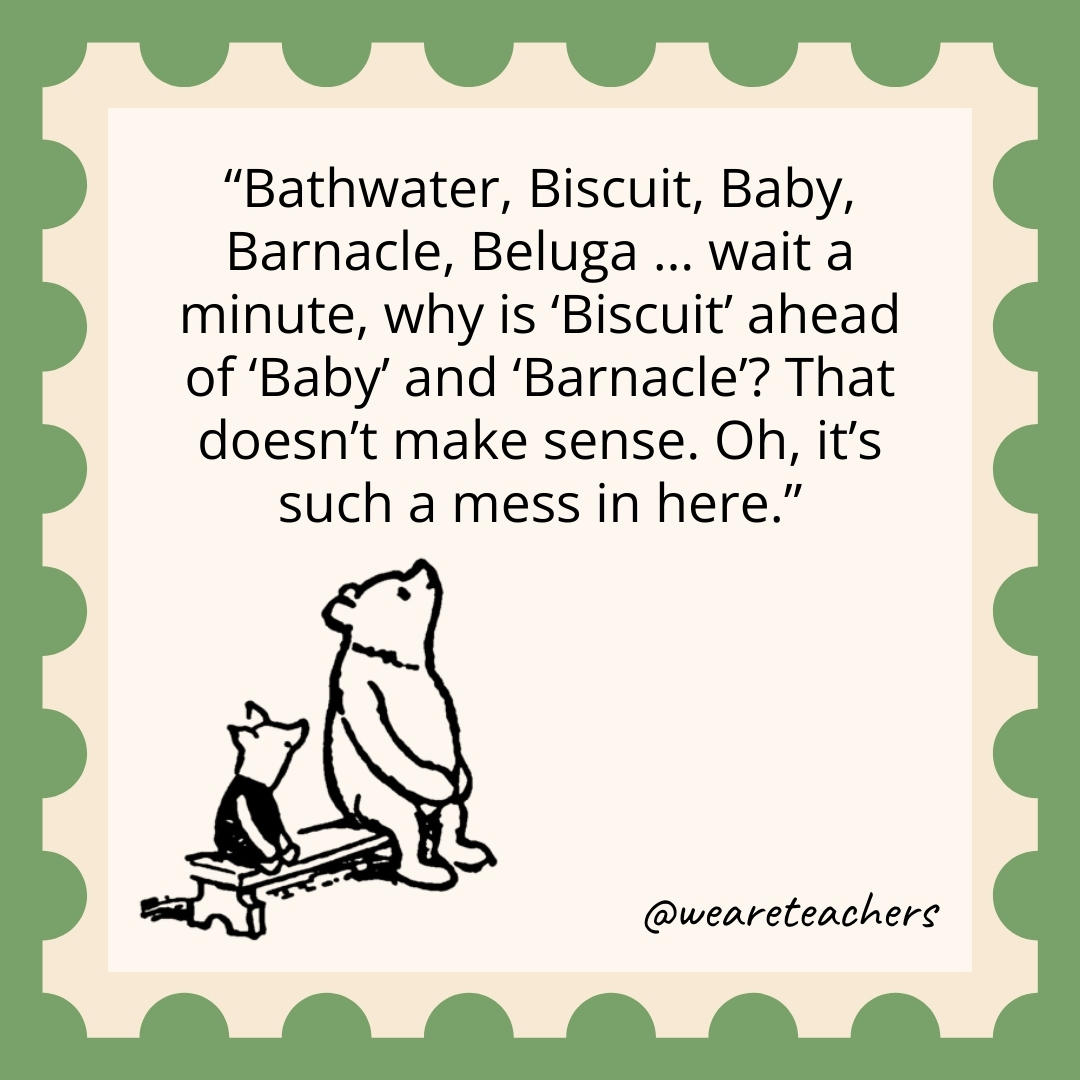 Bathwater, Biscuit, Baby, Barnacle, Beluga … wait a minute, why is ‘Biscuit’ ahead of ‘Baby’ and ‘Barnacle’? That doesn’t make sense. Oh, it’s such a mess in here. Bathwater, Biscuit, Baby, Barnacle, Beluga ... wait a minute, why is 'Biscuit' ahead of 'Baby' and 'Barnacle'? That doesn't make sense. Oh, it's such a mess in here.