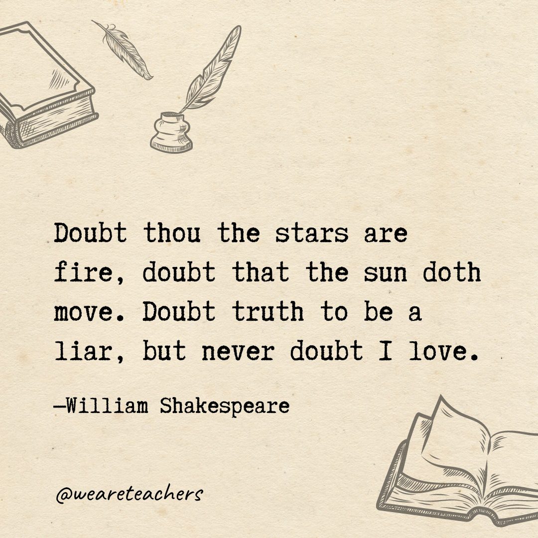 71 Doubt thou the stars are fire, doubt that the sun doth move. Doubt truth to be a liar, but never doubt I love.- Shakespeare quotes