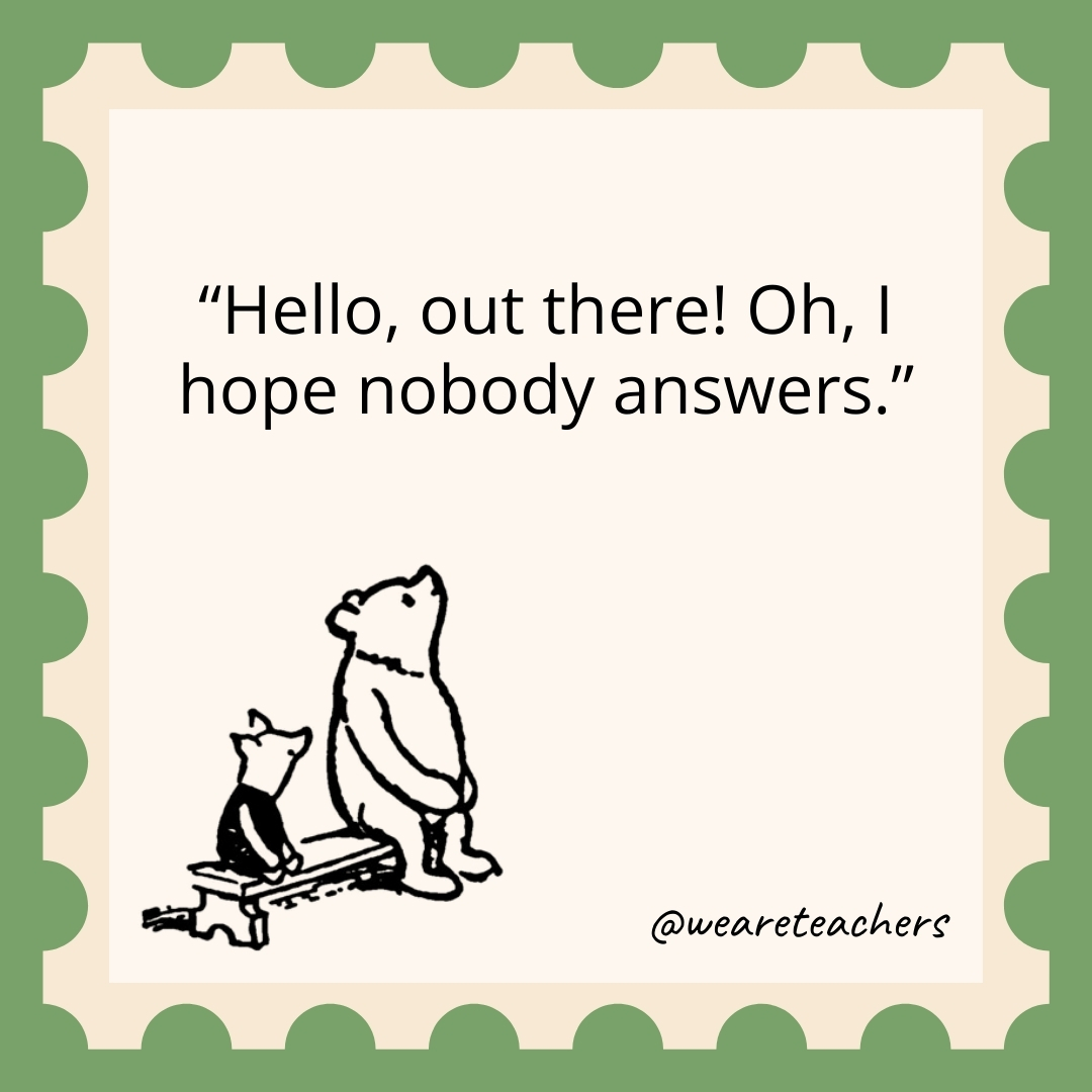 Hello, out there! Oh, I hope nobody answers. Hello, out there! Oh, I hope nobody answers.- winnie the pooh quotes