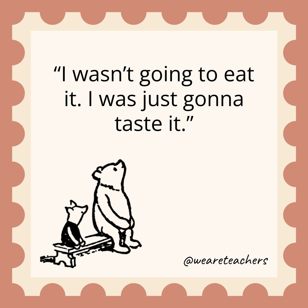 I wasn’t going to eat it. I was just gonna taste it. I wasn’t going to eat it. I was just gonna taste it.- winnie the pooh quotes