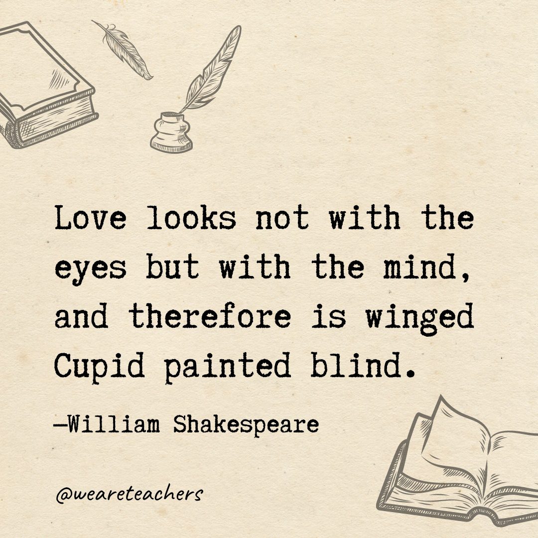 83 Love looks not with the eyes but with the mind, and therefore is winged Cupid painted blind.