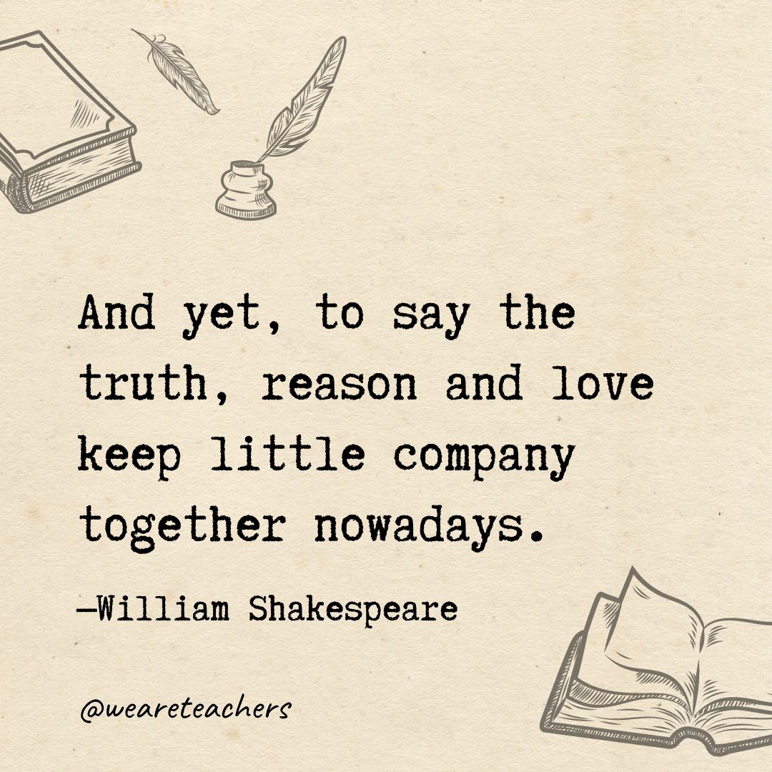 84 And yet, to say the truth, reason and love keep little company together nowadays.- Shakespeare quotes