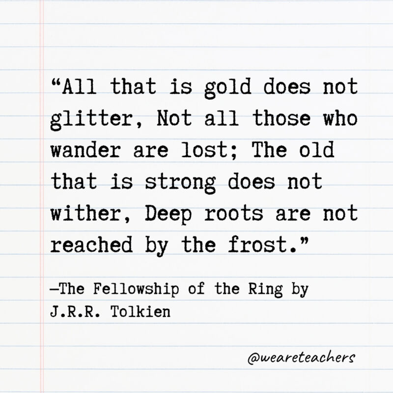 All that is gold does not glitter, Not all those who wander are lost; The old that is strong does not wither, Deep roots are not reached by the frost. All that is gold does not glitter, Not all those who wander are lost; The old that is strong does not wither, Deep roots are not reached by the frost.