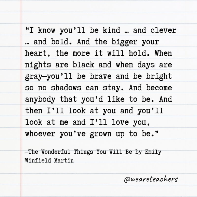 Literary Quotes 1 Quotes from Books: “I know you’ll be kind ... and clever ... and bold. And the bigger your heart, the more it will hold. When nights are black and when days are gray—you’ll be brave and be bright so no shadows can stay. And become anybody that you’d like to be. And then I’ll look at you and you’ll look at me and I’ll love you, whoever you’ve grown up to be.” —The Wonderful Things You Will Be by Emily Winfield Martin