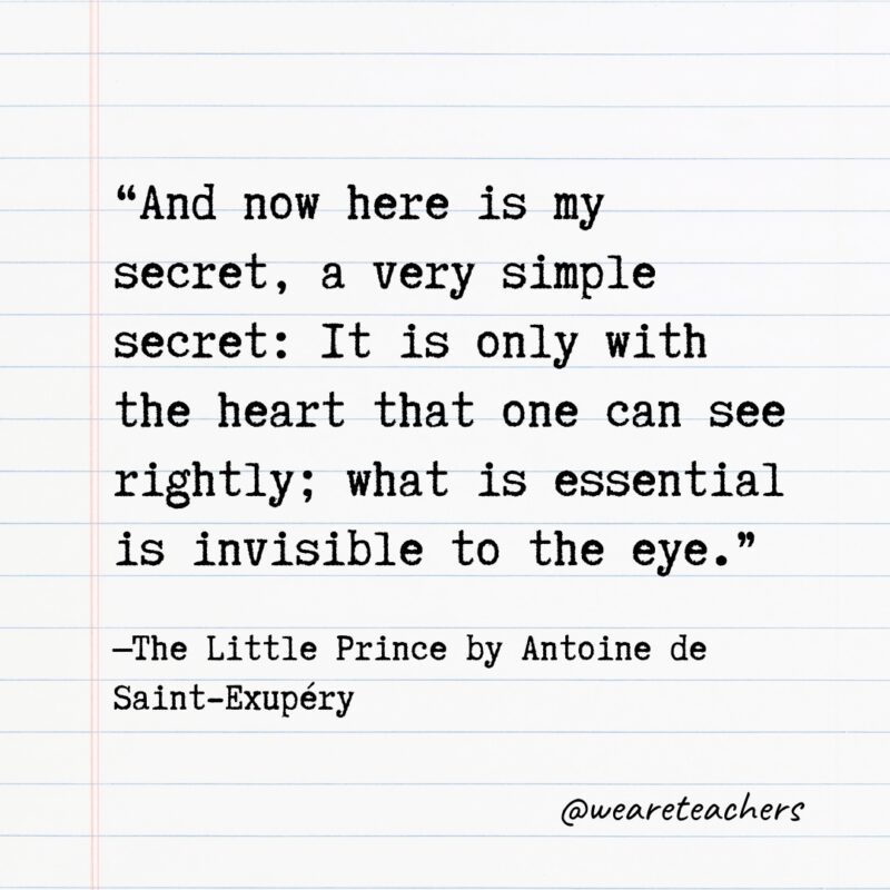 Literary Quotes 12 Quotes from Books: “And now here is my secret, a very simple secret: It is only with the heart that one can see rightly; what is essential is invisible to the eye.” —The Little Prince by Antoine de Saint-Exupéry