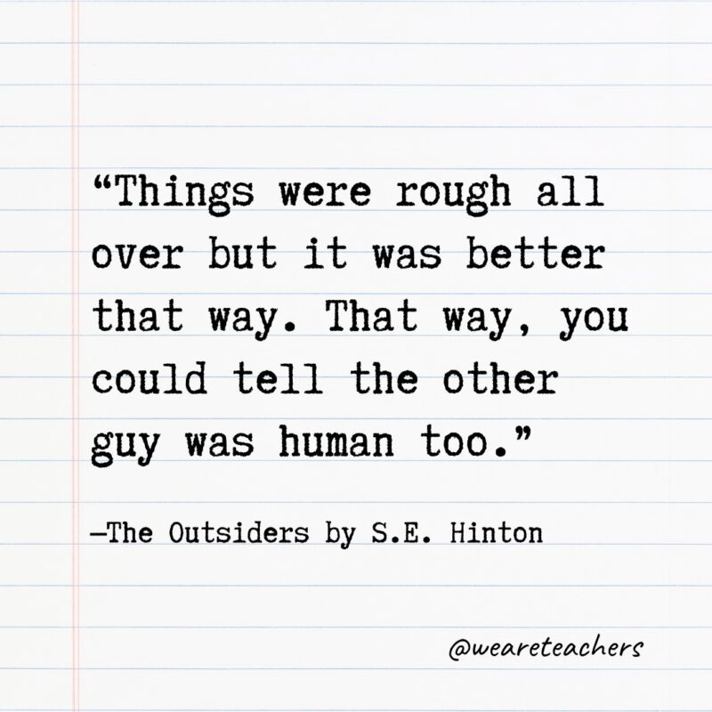 Literary Quotes 19 "Things were rough all over but it was better that way. That way, you could tell the other guy was human too." —The Outsiders by S.E. Hinton