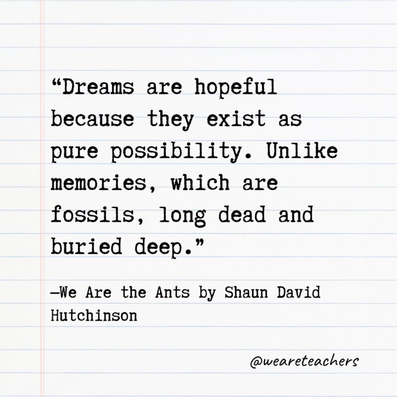 Literary Quotes 27 “Dreams are hopeful because they exist as pure possibility. Unlike memories, which are fossils, long dead and buried deep.” —We Are the Ants by Shaun David Hutchinson- Quotes from books
