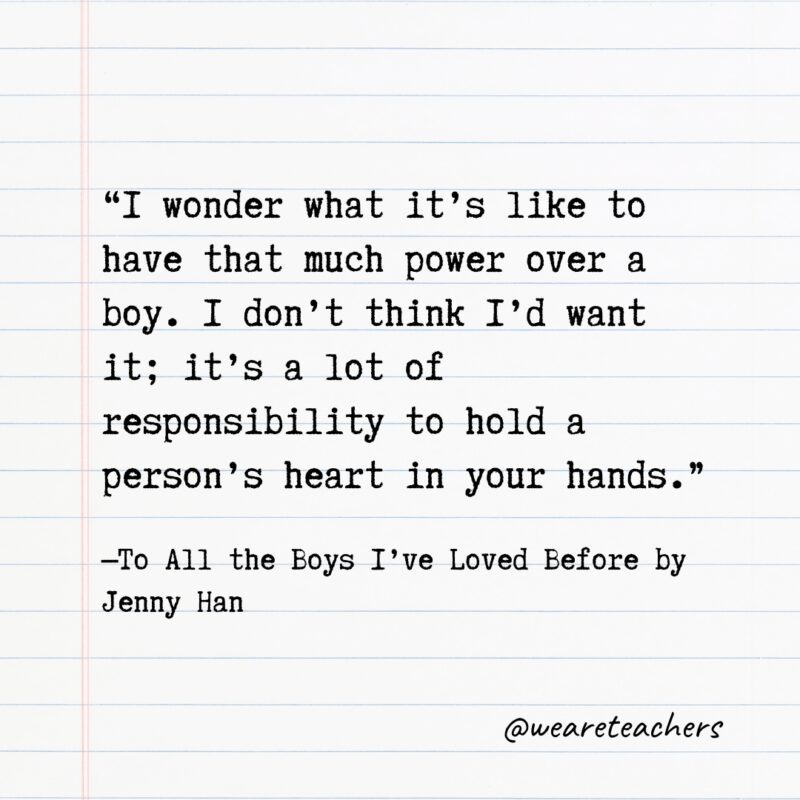 Literary Quotes 28 “I wonder what it’s like to have that much power over a boy. I don’t think I’d want it; it’s a lot of responsibility to hold a person’s heart in your hands.” —To All the Boys I’ve Loved Before by Jenny Han