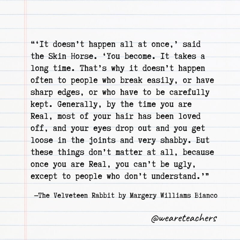 Literary Quotes 3 Quotes from Books: "'It doesn't happen all at once,' said the Skin Horse. 'You become. It takes a long time. That's why it doesn't happen often to people who break easily, or have sharp edges, or who have to be carefully kept. Generally, by the time you are Real, most of your hair has been loved off, and your eyes drop out and you get loose in the joints and very shabby. But these things don't matter at all, because once you are Real, you can't be ugly, except to people who don't understand.'” —The Velveteen Rabbit by Margery Williams Bianco