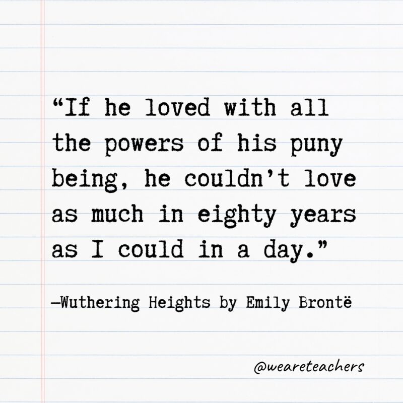 Literary Quotes 32 “If he loved with all the powers of his puny being, he couldn't love as much in eighty years as I could in a day.” —Wuthering Heights by Emily Brontë,- Quotes from books