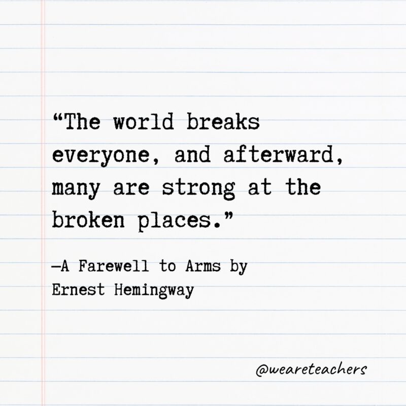 Literary Quotes 35 “The world breaks everyone, and afterward, many are strong at the broken places.” —A Farewell to Arms by Ernest Hemingway