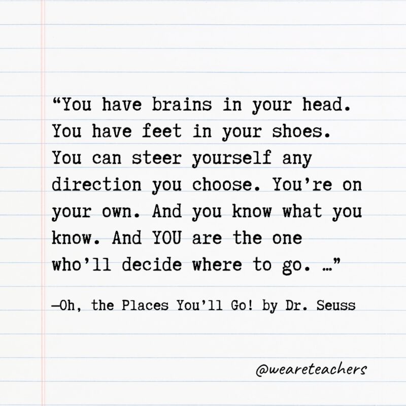Literary Quotes 4 “You have brains in your head. You have feet in your shoes. You can steer yourself any direction you choose. You’re on your own. And you know what you know. And YOU are the one who’ll decide where to go. …” —Oh, the Places You’ll Go! by Dr. Seuss