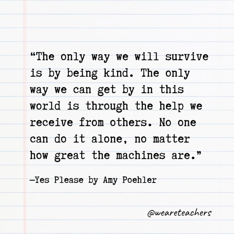 Literary Quotes 40 “The only way we will survive is by being kind. The only way we can get by in this world is through the help we receive from others. No one can do it alone, no matter how great the machines are.” —Yes Please by Amy Poehler