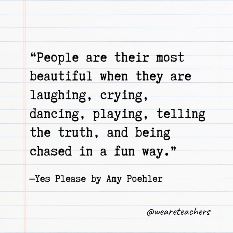 Literary Quotes 43 “People are their most beautiful when they are laughing, crying, dancing, playing, telling the truth, and being chased in a fun way.”—Yes Please by Amy Poehler- Quotes from books