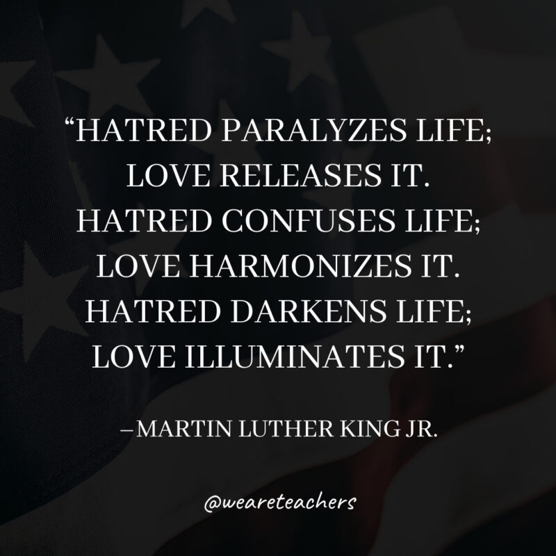 Hatred paralyzes life; love releases it. Hatred confuses life; love harmonizes it. Hatred darkens life; love illuminates it. Hatred paralyzes life; love releases it. Hatred confuses life; love harmonizes it. Hatred darkens life; love illuminates it.