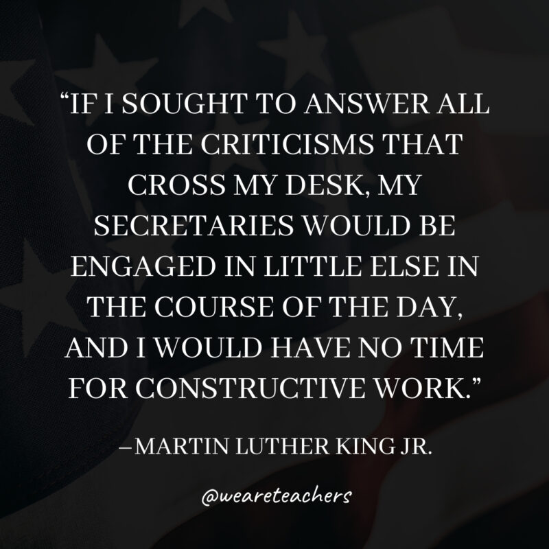If I sought to answer all of the criticisms that cross my desk, my secretaries would be engaged in little else in the course of the day, and I would have no time for constructive work. If I sought to answer all of the criticisms that cross my desk, my secretaries would be engaged in little else in the course of the day, and I would have no time for constructive work.