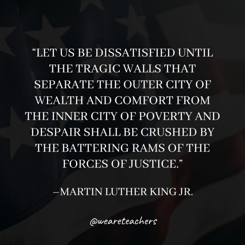 Let us be dissatisfied until the tragic walls that separate the outer city of wealth and comfort from the inner city of poverty and despair shall be crushed by the battering rams of the forces of justice. Let us be dissatisfied until the tragic walls that separate the outer city of wealth and comfort from the inner city of poverty and despair shall be crushed by the battering rams of the forces of justice.