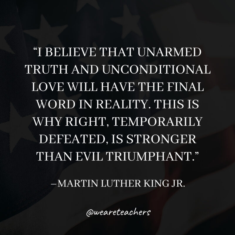 I believe that unarmed truth and unconditional love will have the final word in reality. This is why right, temporarily defeated, is stronger than evil triumphant. I believe that unarmed truth and unconditional love will have the final word in reality. This is why right, temporarily defeated, is stronger than evil triumphant.