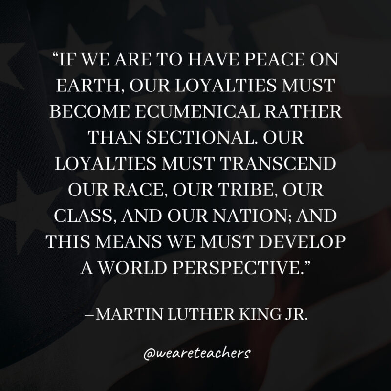 If we are to have peace on earth, our loyalties must become ecumenical rather than sectional. Our loyalties must transcend our race, our tribe, our class, and our nation; and this means we must develop a world perspective. If we are to have peace on earth, our loyalties must become ecumenical rather than sectional. Our loyalties must transcend our race, our tribe, our class, and our nation; and this means we must develop a world perspective.