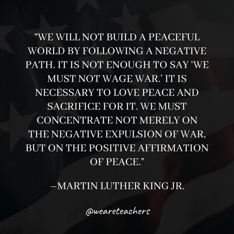 We will not build a peaceful world by following a negative path. It is not enough to say ‘We must not wage war.’ It is necessary to love peace and sacrifice for it. We must concentrate not merely on the negative expulsion of war, but on the positive affirmation of peace. We will not build a peaceful world by following a negative path. It is not enough to say 'We must not wage war.' It is necessary to love peace and sacrifice for it. We must concentrate not merely on the negative expulsion of war, but on the positive affirmation of peace.