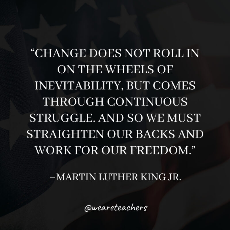Change does not roll in on the wheels of inevitability, but comes through continuous struggle. And so we must straighten our backs and work for our freedom. Change does not roll in on the wheels of inevitability, but comes through continuous struggle. And so we must straighten our backs and work for our freedom.