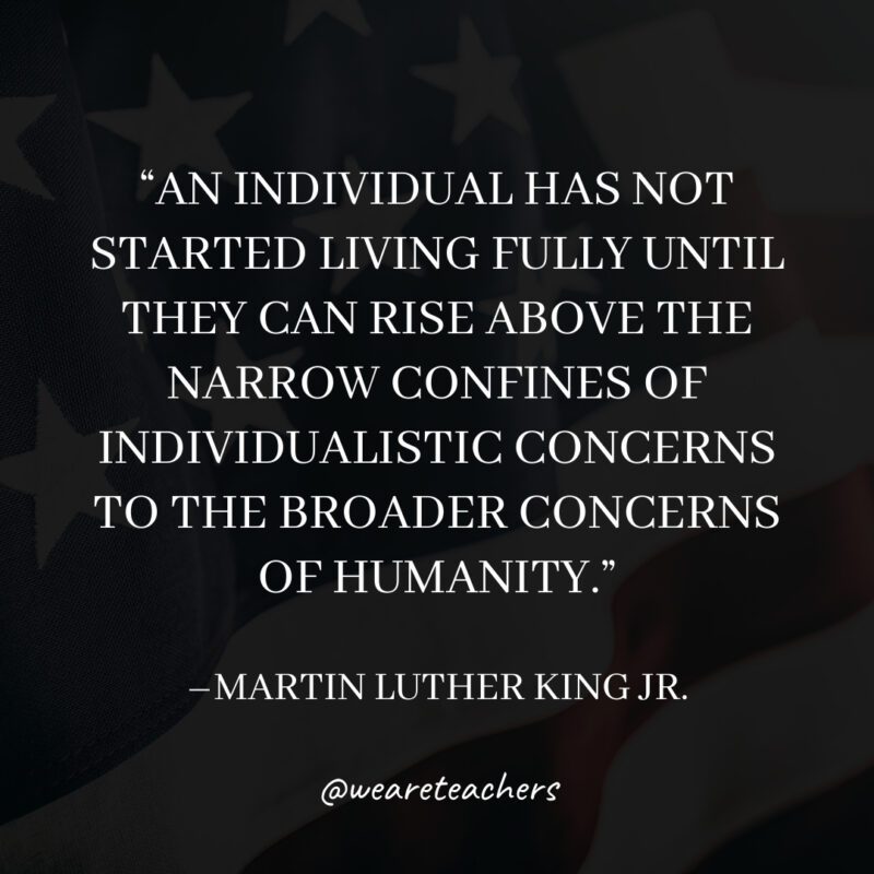 An individual has not started living fully until they can rise above the narrow confines of individualistic concerns to the broader concerns of humanity. An individual has not started living fully until they can rise above the narrow confines of individualistic concerns to the broader concerns of humanity.- martin luther king jr. quotes